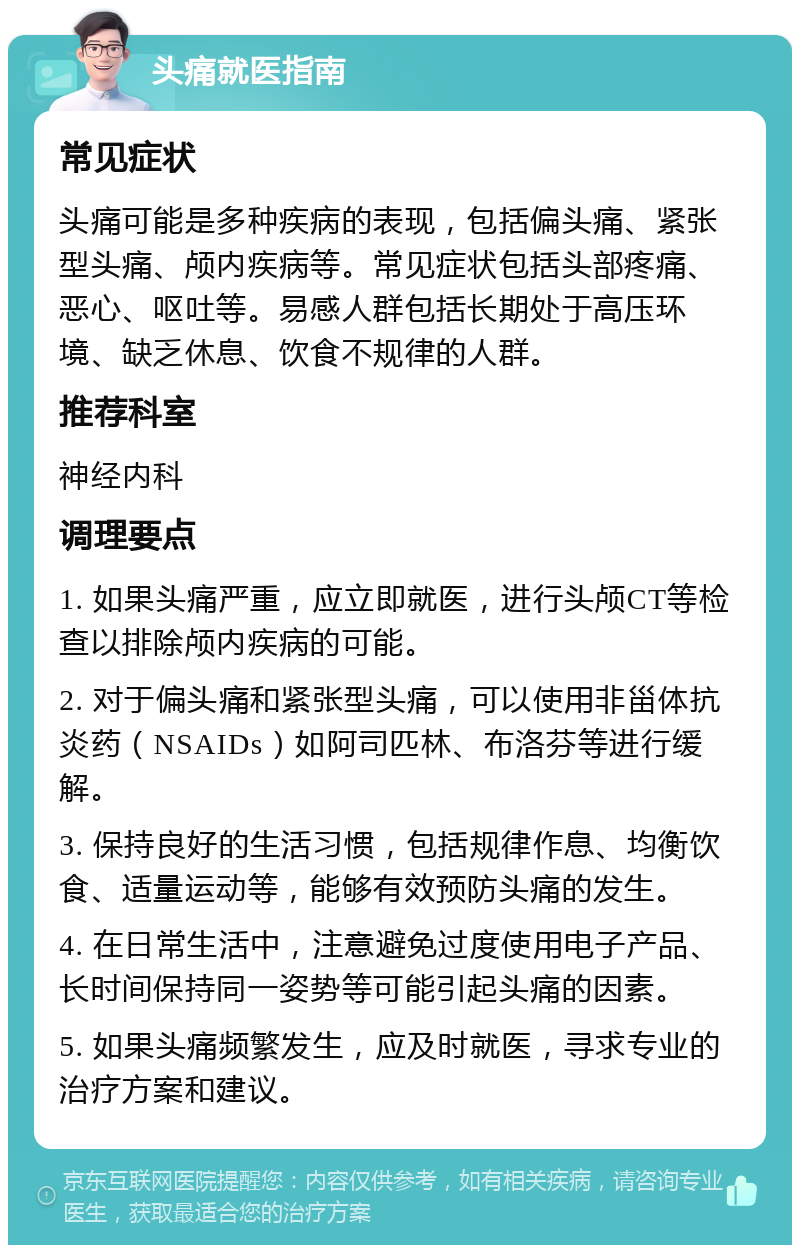 头痛就医指南 常见症状 头痛可能是多种疾病的表现，包括偏头痛、紧张型头痛、颅内疾病等。常见症状包括头部疼痛、恶心、呕吐等。易感人群包括长期处于高压环境、缺乏休息、饮食不规律的人群。 推荐科室 神经内科 调理要点 1. 如果头痛严重，应立即就医，进行头颅CT等检查以排除颅内疾病的可能。 2. 对于偏头痛和紧张型头痛，可以使用非甾体抗炎药（NSAIDs）如阿司匹林、布洛芬等进行缓解。 3. 保持良好的生活习惯，包括规律作息、均衡饮食、适量运动等，能够有效预防头痛的发生。 4. 在日常生活中，注意避免过度使用电子产品、长时间保持同一姿势等可能引起头痛的因素。 5. 如果头痛频繁发生，应及时就医，寻求专业的治疗方案和建议。