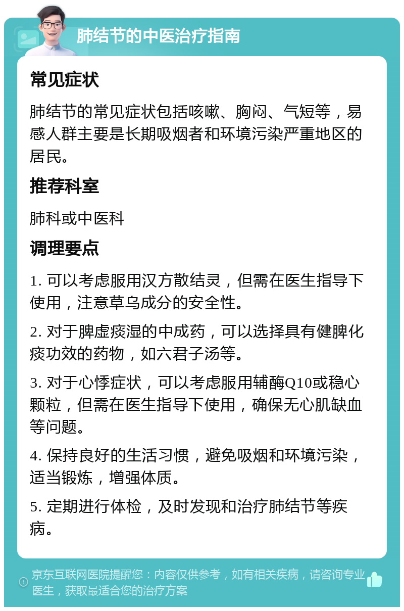 肺结节的中医治疗指南 常见症状 肺结节的常见症状包括咳嗽、胸闷、气短等，易感人群主要是长期吸烟者和环境污染严重地区的居民。 推荐科室 肺科或中医科 调理要点 1. 可以考虑服用汉方散结灵，但需在医生指导下使用，注意草乌成分的安全性。 2. 对于脾虚痰湿的中成药，可以选择具有健脾化痰功效的药物，如六君子汤等。 3. 对于心悸症状，可以考虑服用辅酶Q10或稳心颗粒，但需在医生指导下使用，确保无心肌缺血等问题。 4. 保持良好的生活习惯，避免吸烟和环境污染，适当锻炼，增强体质。 5. 定期进行体检，及时发现和治疗肺结节等疾病。