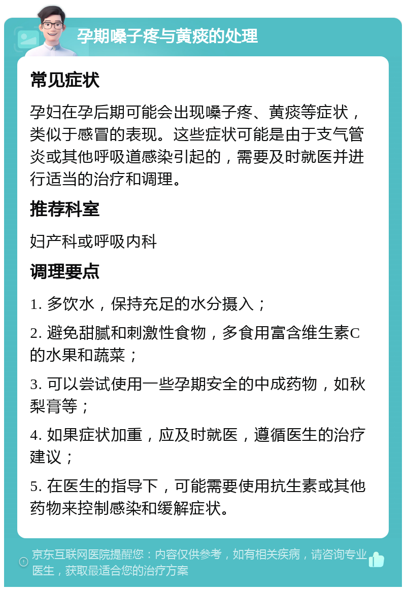 孕期嗓子疼与黄痰的处理 常见症状 孕妇在孕后期可能会出现嗓子疼、黄痰等症状，类似于感冒的表现。这些症状可能是由于支气管炎或其他呼吸道感染引起的，需要及时就医并进行适当的治疗和调理。 推荐科室 妇产科或呼吸内科 调理要点 1. 多饮水，保持充足的水分摄入； 2. 避免甜腻和刺激性食物，多食用富含维生素C的水果和蔬菜； 3. 可以尝试使用一些孕期安全的中成药物，如秋梨膏等； 4. 如果症状加重，应及时就医，遵循医生的治疗建议； 5. 在医生的指导下，可能需要使用抗生素或其他药物来控制感染和缓解症状。