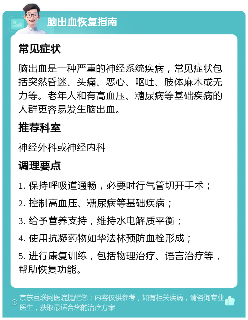 脑出血恢复指南 常见症状 脑出血是一种严重的神经系统疾病，常见症状包括突然昏迷、头痛、恶心、呕吐、肢体麻木或无力等。老年人和有高血压、糖尿病等基础疾病的人群更容易发生脑出血。 推荐科室 神经外科或神经内科 调理要点 1. 保持呼吸道通畅，必要时行气管切开手术； 2. 控制高血压、糖尿病等基础疾病； 3. 给予营养支持，维持水电解质平衡； 4. 使用抗凝药物如华法林预防血栓形成； 5. 进行康复训练，包括物理治疗、语言治疗等，帮助恢复功能。