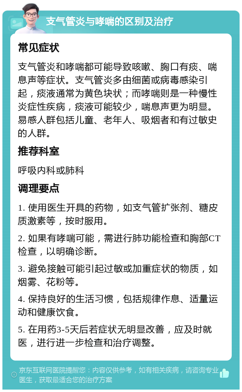 支气管炎与哮喘的区别及治疗 常见症状 支气管炎和哮喘都可能导致咳嗽、胸口有痰、喘息声等症状。支气管炎多由细菌或病毒感染引起，痰液通常为黄色块状；而哮喘则是一种慢性炎症性疾病，痰液可能较少，喘息声更为明显。易感人群包括儿童、老年人、吸烟者和有过敏史的人群。 推荐科室 呼吸内科或肺科 调理要点 1. 使用医生开具的药物，如支气管扩张剂、糖皮质激素等，按时服用。 2. 如果有哮喘可能，需进行肺功能检查和胸部CT检查，以明确诊断。 3. 避免接触可能引起过敏或加重症状的物质，如烟雾、花粉等。 4. 保持良好的生活习惯，包括规律作息、适量运动和健康饮食。 5. 在用药3-5天后若症状无明显改善，应及时就医，进行进一步检查和治疗调整。