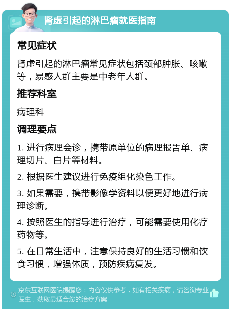 肾虚引起的淋巴瘤就医指南 常见症状 肾虚引起的淋巴瘤常见症状包括颈部肿胀、咳嗽等，易感人群主要是中老年人群。 推荐科室 病理科 调理要点 1. 进行病理会诊，携带原单位的病理报告单、病理切片、白片等材料。 2. 根据医生建议进行免疫组化染色工作。 3. 如果需要，携带影像学资料以便更好地进行病理诊断。 4. 按照医生的指导进行治疗，可能需要使用化疗药物等。 5. 在日常生活中，注意保持良好的生活习惯和饮食习惯，增强体质，预防疾病复发。