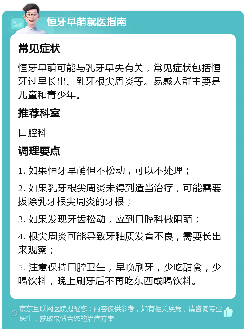 恒牙早萌就医指南 常见症状 恒牙早萌可能与乳牙早失有关，常见症状包括恒牙过早长出、乳牙根尖周炎等。易感人群主要是儿童和青少年。 推荐科室 口腔科 调理要点 1. 如果恒牙早萌但不松动，可以不处理； 2. 如果乳牙根尖周炎未得到适当治疗，可能需要拔除乳牙根尖周炎的牙根； 3. 如果发现牙齿松动，应到口腔科做阻萌； 4. 根尖周炎可能导致牙釉质发育不良，需要长出来观察； 5. 注意保持口腔卫生，早晚刷牙，少吃甜食，少喝饮料，晚上刷牙后不再吃东西或喝饮料。