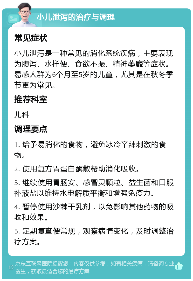 小儿泄泻的治疗与调理 常见症状 小儿泄泻是一种常见的消化系统疾病，主要表现为腹泻、水样便、食欲不振、精神萎靡等症状。易感人群为6个月至5岁的儿童，尤其是在秋冬季节更为常见。 推荐科室 儿科 调理要点 1. 给予易消化的食物，避免冰冷辛辣刺激的食物。 2. 使用复方胃蛋白酶散帮助消化吸收。 3. 继续使用胃肠安、感冒灵颗粒、益生菌和口服补液盐以维持水电解质平衡和增强免疫力。 4. 暂停使用沙棘干乳剂，以免影响其他药物的吸收和效果。 5. 定期复查便常规，观察病情变化，及时调整治疗方案。