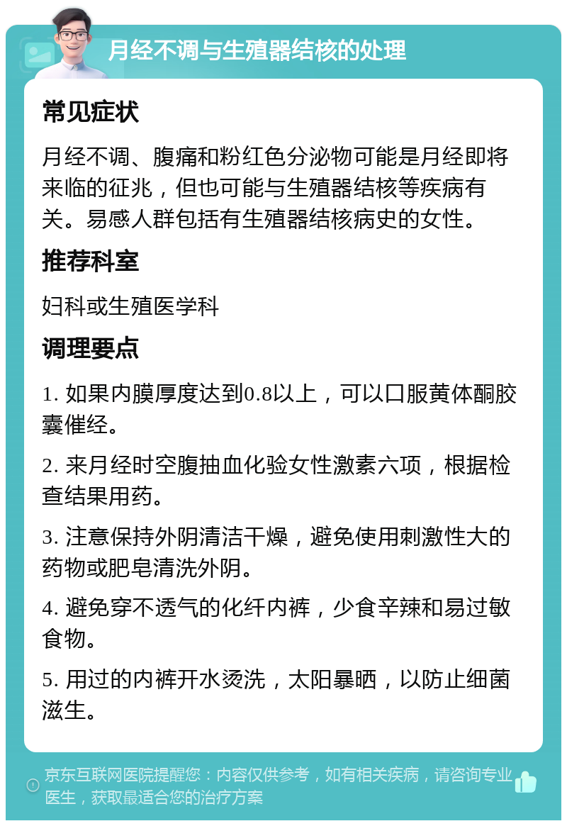 月经不调与生殖器结核的处理 常见症状 月经不调、腹痛和粉红色分泌物可能是月经即将来临的征兆，但也可能与生殖器结核等疾病有关。易感人群包括有生殖器结核病史的女性。 推荐科室 妇科或生殖医学科 调理要点 1. 如果内膜厚度达到0.8以上，可以口服黄体酮胶囊催经。 2. 来月经时空腹抽血化验女性激素六项，根据检查结果用药。 3. 注意保持外阴清洁干燥，避免使用刺激性大的药物或肥皂清洗外阴。 4. 避免穿不透气的化纤内裤，少食辛辣和易过敏食物。 5. 用过的内裤开水烫洗，太阳暴晒，以防止细菌滋生。