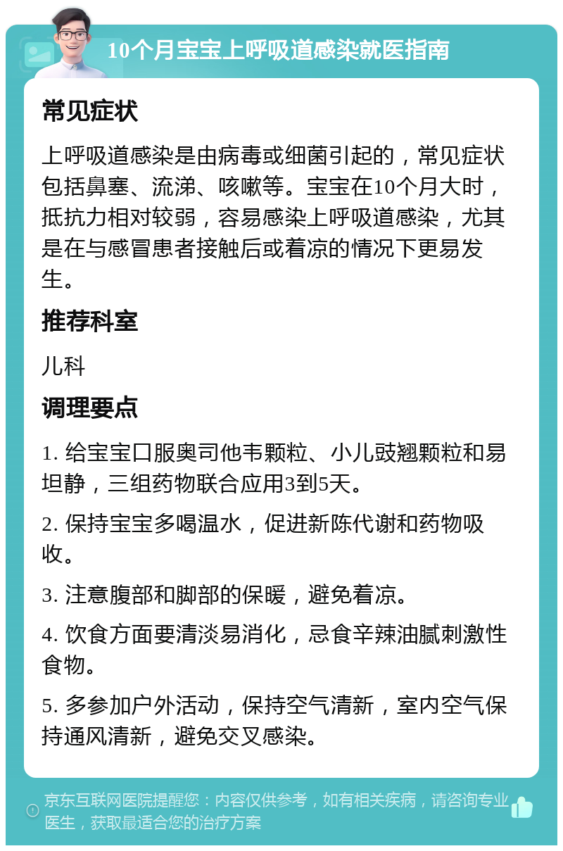 10个月宝宝上呼吸道感染就医指南 常见症状 上呼吸道感染是由病毒或细菌引起的，常见症状包括鼻塞、流涕、咳嗽等。宝宝在10个月大时，抵抗力相对较弱，容易感染上呼吸道感染，尤其是在与感冒患者接触后或着凉的情况下更易发生。 推荐科室 儿科 调理要点 1. 给宝宝口服奥司他韦颗粒、小儿豉翘颗粒和易坦静，三组药物联合应用3到5天。 2. 保持宝宝多喝温水，促进新陈代谢和药物吸收。 3. 注意腹部和脚部的保暖，避免着凉。 4. 饮食方面要清淡易消化，忌食辛辣油腻刺激性食物。 5. 多参加户外活动，保持空气清新，室内空气保持通风清新，避免交叉感染。