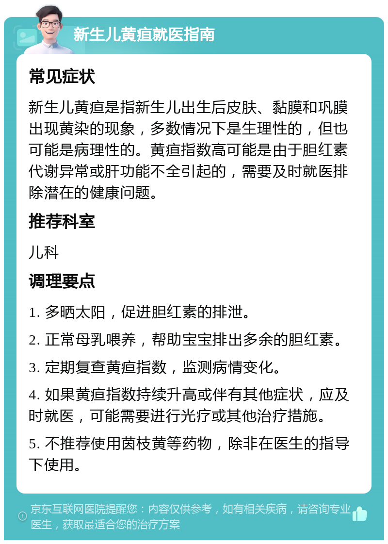 新生儿黄疸就医指南 常见症状 新生儿黄疸是指新生儿出生后皮肤、黏膜和巩膜出现黄染的现象，多数情况下是生理性的，但也可能是病理性的。黄疸指数高可能是由于胆红素代谢异常或肝功能不全引起的，需要及时就医排除潜在的健康问题。 推荐科室 儿科 调理要点 1. 多晒太阳，促进胆红素的排泄。 2. 正常母乳喂养，帮助宝宝排出多余的胆红素。 3. 定期复查黄疸指数，监测病情变化。 4. 如果黄疸指数持续升高或伴有其他症状，应及时就医，可能需要进行光疗或其他治疗措施。 5. 不推荐使用茵枝黄等药物，除非在医生的指导下使用。