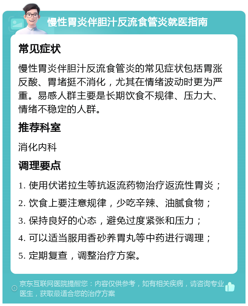 慢性胃炎伴胆汁反流食管炎就医指南 常见症状 慢性胃炎伴胆汁反流食管炎的常见症状包括胃涨反酸、胃堵挺不消化，尤其在情绪波动时更为严重。易感人群主要是长期饮食不规律、压力大、情绪不稳定的人群。 推荐科室 消化内科 调理要点 1. 使用伏诺拉生等抗返流药物治疗返流性胃炎； 2. 饮食上要注意规律，少吃辛辣、油腻食物； 3. 保持良好的心态，避免过度紧张和压力； 4. 可以适当服用香砂养胃丸等中药进行调理； 5. 定期复查，调整治疗方案。