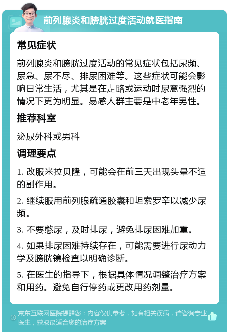 前列腺炎和膀胱过度活动就医指南 常见症状 前列腺炎和膀胱过度活动的常见症状包括尿频、尿急、尿不尽、排尿困难等。这些症状可能会影响日常生活，尤其是在走路或运动时尿意强烈的情况下更为明显。易感人群主要是中老年男性。 推荐科室 泌尿外科或男科 调理要点 1. 改服米拉贝隆，可能会在前三天出现头晕不适的副作用。 2. 继续服用前列腺疏通胶囊和坦索罗辛以减少尿频。 3. 不要憋尿，及时排尿，避免排尿困难加重。 4. 如果排尿困难持续存在，可能需要进行尿动力学及膀胱镜检查以明确诊断。 5. 在医生的指导下，根据具体情况调整治疗方案和用药。避免自行停药或更改用药剂量。