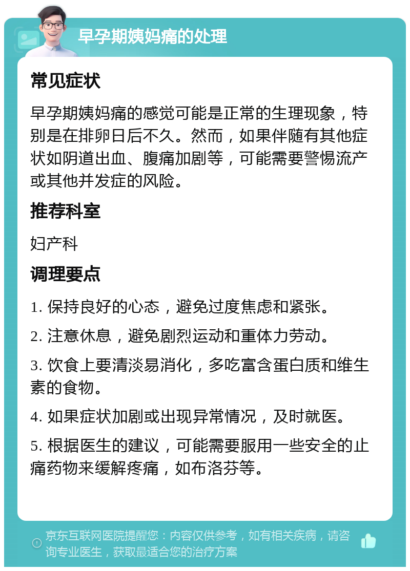 早孕期姨妈痛的处理 常见症状 早孕期姨妈痛的感觉可能是正常的生理现象，特别是在排卵日后不久。然而，如果伴随有其他症状如阴道出血、腹痛加剧等，可能需要警惕流产或其他并发症的风险。 推荐科室 妇产科 调理要点 1. 保持良好的心态，避免过度焦虑和紧张。 2. 注意休息，避免剧烈运动和重体力劳动。 3. 饮食上要清淡易消化，多吃富含蛋白质和维生素的食物。 4. 如果症状加剧或出现异常情况，及时就医。 5. 根据医生的建议，可能需要服用一些安全的止痛药物来缓解疼痛，如布洛芬等。