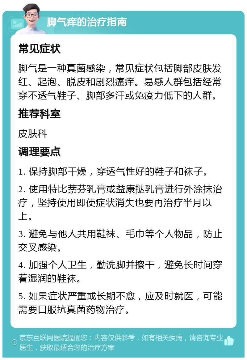 脚气痒的治疗指南 常见症状 脚气是一种真菌感染，常见症状包括脚部皮肤发红、起泡、脱皮和剧烈瘙痒。易感人群包括经常穿不透气鞋子、脚部多汗或免疫力低下的人群。 推荐科室 皮肤科 调理要点 1. 保持脚部干燥，穿透气性好的鞋子和袜子。 2. 使用特比萘芬乳膏或益康挞乳膏进行外涂抹治疗，坚持使用即使症状消失也要再治疗半月以上。 3. 避免与他人共用鞋袜、毛巾等个人物品，防止交叉感染。 4. 加强个人卫生，勤洗脚并擦干，避免长时间穿着湿润的鞋袜。 5. 如果症状严重或长期不愈，应及时就医，可能需要口服抗真菌药物治疗。