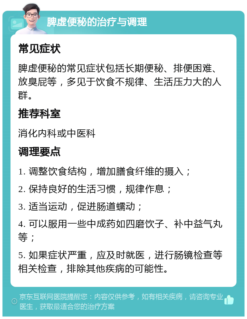 脾虚便秘的治疗与调理 常见症状 脾虚便秘的常见症状包括长期便秘、排便困难、放臭屁等，多见于饮食不规律、生活压力大的人群。 推荐科室 消化内科或中医科 调理要点 1. 调整饮食结构，增加膳食纤维的摄入； 2. 保持良好的生活习惯，规律作息； 3. 适当运动，促进肠道蠕动； 4. 可以服用一些中成药如四磨饮子、补中益气丸等； 5. 如果症状严重，应及时就医，进行肠镜检查等相关检查，排除其他疾病的可能性。