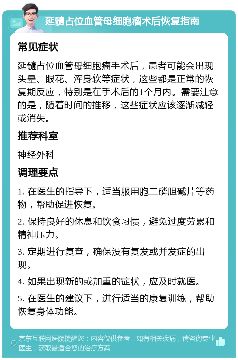 延髓占位血管母细胞瘤术后恢复指南 常见症状 延髓占位血管母细胞瘤手术后，患者可能会出现头晕、眼花、浑身软等症状，这些都是正常的恢复期反应，特别是在手术后的1个月内。需要注意的是，随着时间的推移，这些症状应该逐渐减轻或消失。 推荐科室 神经外科 调理要点 1. 在医生的指导下，适当服用胞二磷胆碱片等药物，帮助促进恢复。 2. 保持良好的休息和饮食习惯，避免过度劳累和精神压力。 3. 定期进行复查，确保没有复发或并发症的出现。 4. 如果出现新的或加重的症状，应及时就医。 5. 在医生的建议下，进行适当的康复训练，帮助恢复身体功能。