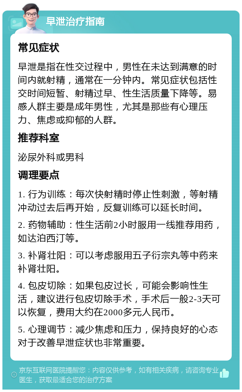 早泄治疗指南 常见症状 早泄是指在性交过程中，男性在未达到满意的时间内就射精，通常在一分钟内。常见症状包括性交时间短暂、射精过早、性生活质量下降等。易感人群主要是成年男性，尤其是那些有心理压力、焦虑或抑郁的人群。 推荐科室 泌尿外科或男科 调理要点 1. 行为训练：每次快射精时停止性刺激，等射精冲动过去后再开始，反复训练可以延长时间。 2. 药物辅助：性生活前2小时服用一线推荐用药，如达泊西汀等。 3. 补肾壮阳：可以考虑服用五子衍宗丸等中药来补肾壮阳。 4. 包皮切除：如果包皮过长，可能会影响性生活，建议进行包皮切除手术，手术后一般2-3天可以恢复，费用大约在2000多元人民币。 5. 心理调节：减少焦虑和压力，保持良好的心态对于改善早泄症状也非常重要。