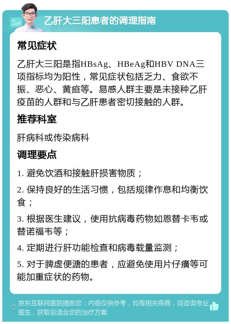 乙肝大三阳患者的调理指南 常见症状 乙肝大三阳是指HBsAg、HBeAg和HBV DNA三项指标均为阳性，常见症状包括乏力、食欲不振、恶心、黄疸等。易感人群主要是未接种乙肝疫苗的人群和与乙肝患者密切接触的人群。 推荐科室 肝病科或传染病科 调理要点 1. 避免饮酒和接触肝损害物质； 2. 保持良好的生活习惯，包括规律作息和均衡饮食； 3. 根据医生建议，使用抗病毒药物如恩替卡韦或替诺福韦等； 4. 定期进行肝功能检查和病毒载量监测； 5. 对于脾虚便溏的患者，应避免使用片仔癀等可能加重症状的药物。