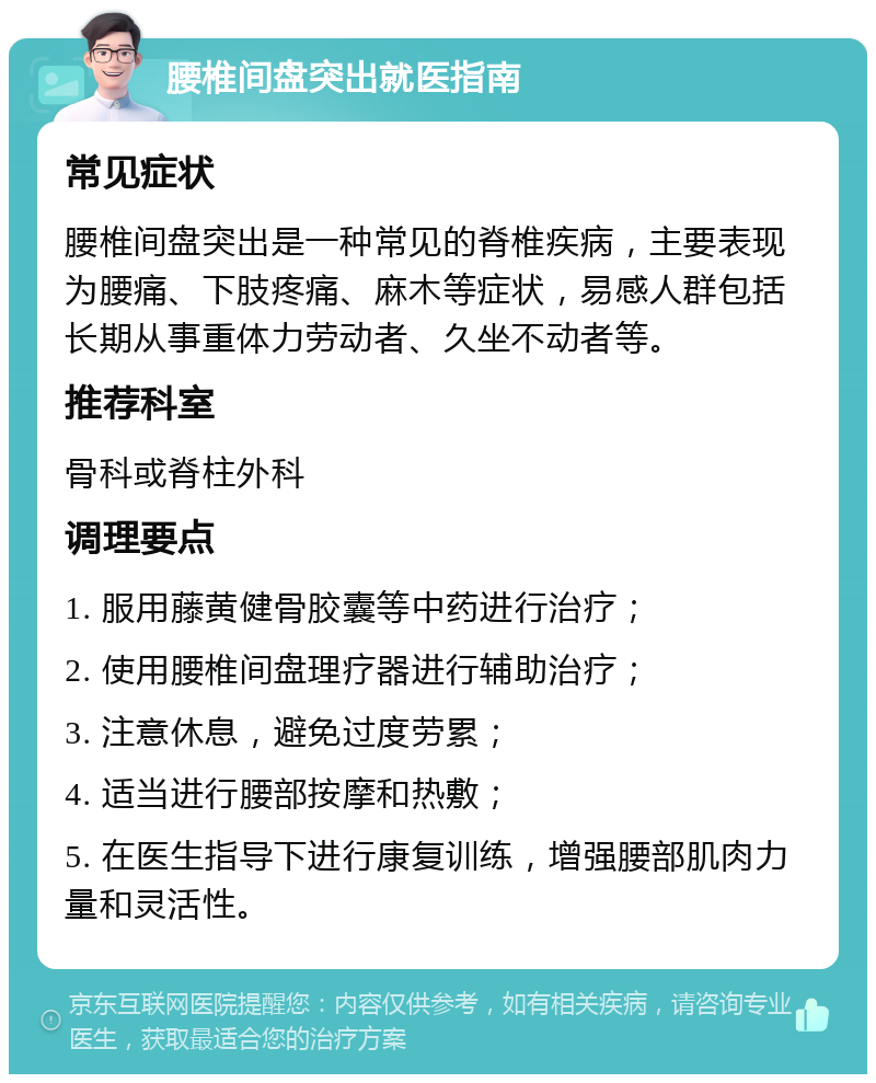 腰椎间盘突出就医指南 常见症状 腰椎间盘突出是一种常见的脊椎疾病，主要表现为腰痛、下肢疼痛、麻木等症状，易感人群包括长期从事重体力劳动者、久坐不动者等。 推荐科室 骨科或脊柱外科 调理要点 1. 服用藤黄健骨胶囊等中药进行治疗； 2. 使用腰椎间盘理疗器进行辅助治疗； 3. 注意休息，避免过度劳累； 4. 适当进行腰部按摩和热敷； 5. 在医生指导下进行康复训练，增强腰部肌肉力量和灵活性。