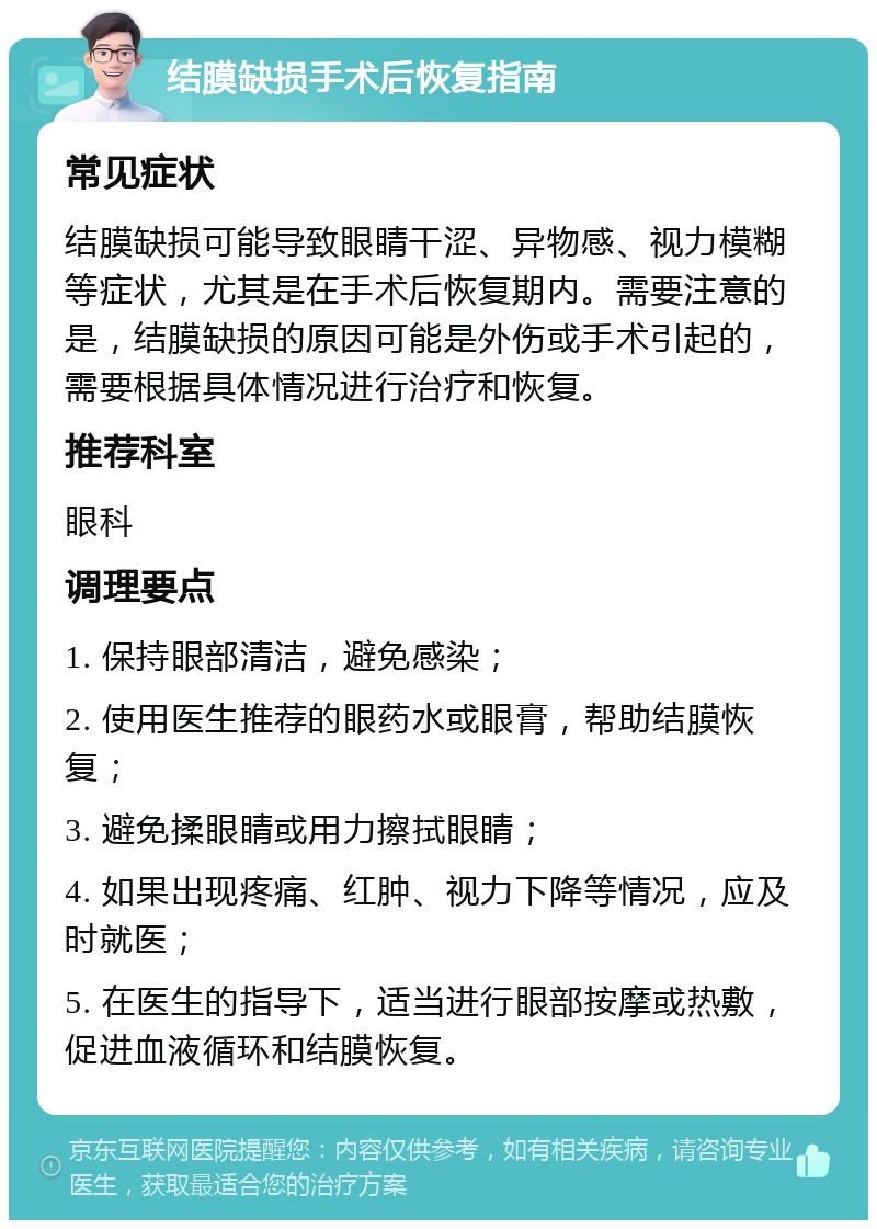 结膜缺损手术后恢复指南 常见症状 结膜缺损可能导致眼睛干涩、异物感、视力模糊等症状，尤其是在手术后恢复期内。需要注意的是，结膜缺损的原因可能是外伤或手术引起的，需要根据具体情况进行治疗和恢复。 推荐科室 眼科 调理要点 1. 保持眼部清洁，避免感染； 2. 使用医生推荐的眼药水或眼膏，帮助结膜恢复； 3. 避免揉眼睛或用力擦拭眼睛； 4. 如果出现疼痛、红肿、视力下降等情况，应及时就医； 5. 在医生的指导下，适当进行眼部按摩或热敷，促进血液循环和结膜恢复。