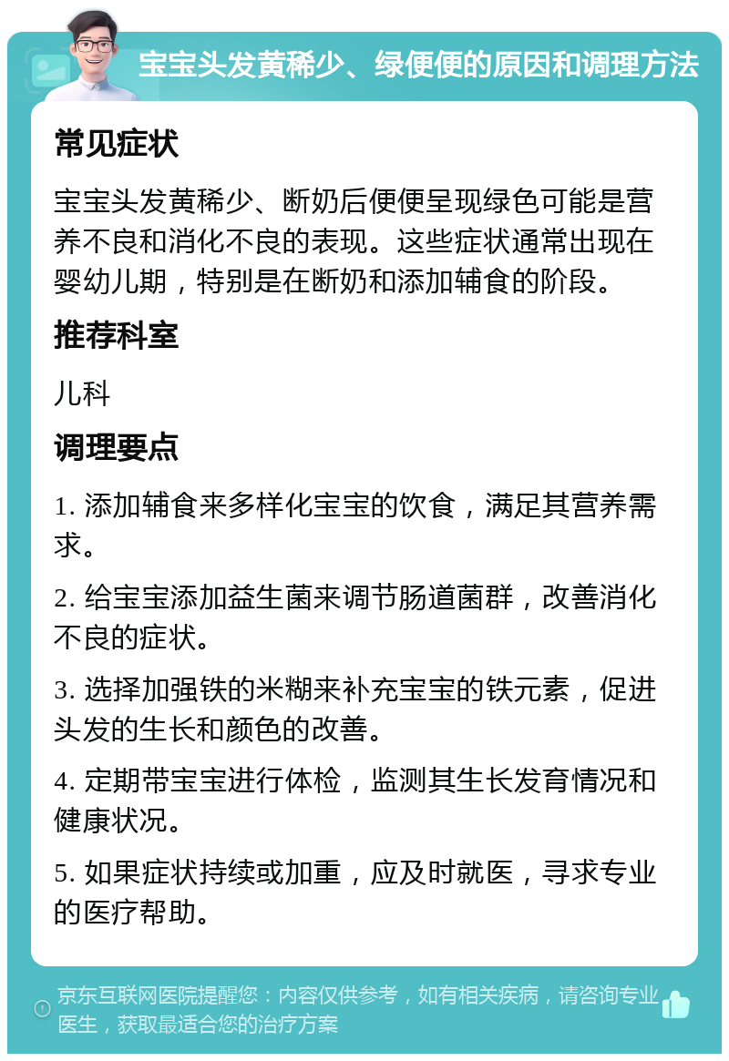 宝宝头发黄稀少、绿便便的原因和调理方法 常见症状 宝宝头发黄稀少、断奶后便便呈现绿色可能是营养不良和消化不良的表现。这些症状通常出现在婴幼儿期，特别是在断奶和添加辅食的阶段。 推荐科室 儿科 调理要点 1. 添加辅食来多样化宝宝的饮食，满足其营养需求。 2. 给宝宝添加益生菌来调节肠道菌群，改善消化不良的症状。 3. 选择加强铁的米糊来补充宝宝的铁元素，促进头发的生长和颜色的改善。 4. 定期带宝宝进行体检，监测其生长发育情况和健康状况。 5. 如果症状持续或加重，应及时就医，寻求专业的医疗帮助。