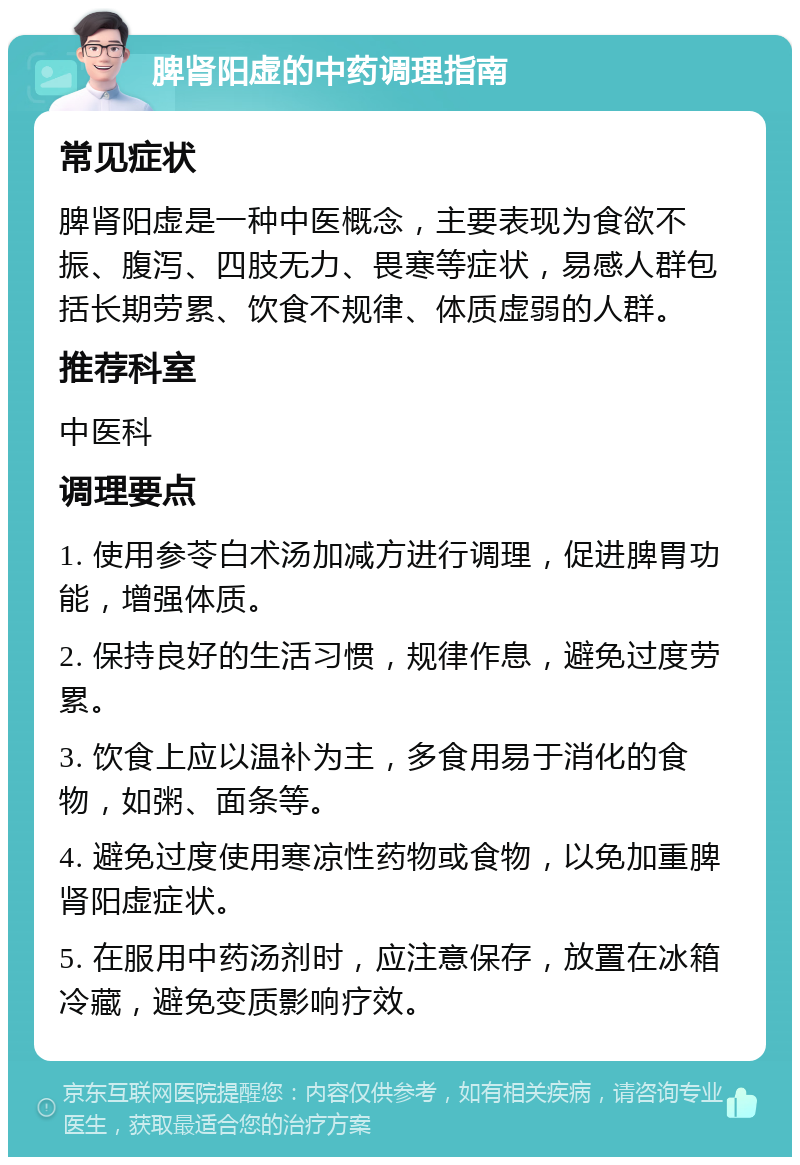 脾肾阳虚的中药调理指南 常见症状 脾肾阳虚是一种中医概念，主要表现为食欲不振、腹泻、四肢无力、畏寒等症状，易感人群包括长期劳累、饮食不规律、体质虚弱的人群。 推荐科室 中医科 调理要点 1. 使用参苓白术汤加减方进行调理，促进脾胃功能，增强体质。 2. 保持良好的生活习惯，规律作息，避免过度劳累。 3. 饮食上应以温补为主，多食用易于消化的食物，如粥、面条等。 4. 避免过度使用寒凉性药物或食物，以免加重脾肾阳虚症状。 5. 在服用中药汤剂时，应注意保存，放置在冰箱冷藏，避免变质影响疗效。