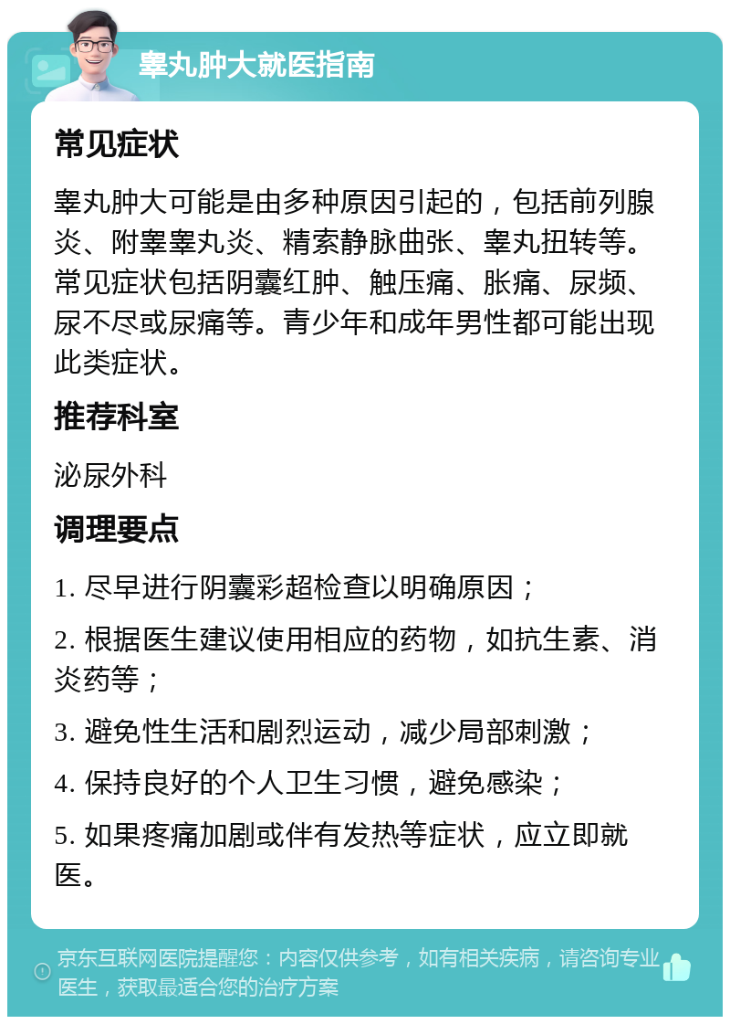 睾丸肿大就医指南 常见症状 睾丸肿大可能是由多种原因引起的，包括前列腺炎、附睾睾丸炎、精索静脉曲张、睾丸扭转等。常见症状包括阴囊红肿、触压痛、胀痛、尿频、尿不尽或尿痛等。青少年和成年男性都可能出现此类症状。 推荐科室 泌尿外科 调理要点 1. 尽早进行阴囊彩超检查以明确原因； 2. 根据医生建议使用相应的药物，如抗生素、消炎药等； 3. 避免性生活和剧烈运动，减少局部刺激； 4. 保持良好的个人卫生习惯，避免感染； 5. 如果疼痛加剧或伴有发热等症状，应立即就医。