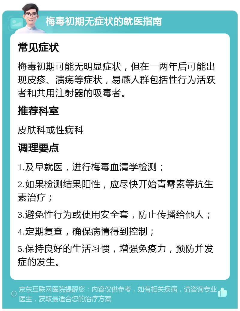 梅毒初期无症状的就医指南 常见症状 梅毒初期可能无明显症状，但在一两年后可能出现皮疹、溃疡等症状，易感人群包括性行为活跃者和共用注射器的吸毒者。 推荐科室 皮肤科或性病科 调理要点 1.及早就医，进行梅毒血清学检测； 2.如果检测结果阳性，应尽快开始青霉素等抗生素治疗； 3.避免性行为或使用安全套，防止传播给他人； 4.定期复查，确保病情得到控制； 5.保持良好的生活习惯，增强免疫力，预防并发症的发生。