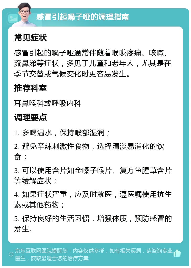 感冒引起嗓子哑的调理指南 常见症状 感冒引起的嗓子哑通常伴随着喉咙疼痛、咳嗽、流鼻涕等症状，多见于儿童和老年人，尤其是在季节交替或气候变化时更容易发生。 推荐科室 耳鼻喉科或呼吸内科 调理要点 1. 多喝温水，保持喉部湿润； 2. 避免辛辣刺激性食物，选择清淡易消化的饮食； 3. 可以使用含片如金嗓子喉片、复方鱼腥草含片等缓解症状； 4. 如果症状严重，应及时就医，遵医嘱使用抗生素或其他药物； 5. 保持良好的生活习惯，增强体质，预防感冒的发生。