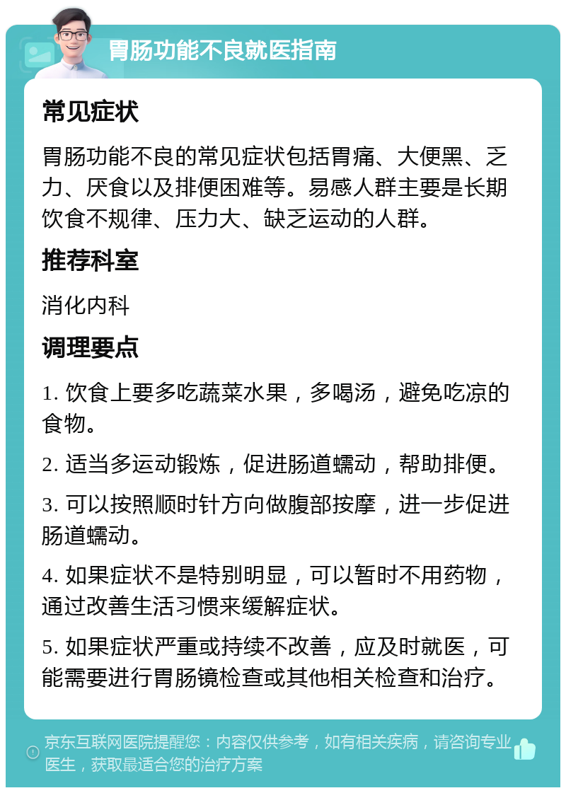 胃肠功能不良就医指南 常见症状 胃肠功能不良的常见症状包括胃痛、大便黑、乏力、厌食以及排便困难等。易感人群主要是长期饮食不规律、压力大、缺乏运动的人群。 推荐科室 消化内科 调理要点 1. 饮食上要多吃蔬菜水果，多喝汤，避免吃凉的食物。 2. 适当多运动锻炼，促进肠道蠕动，帮助排便。 3. 可以按照顺时针方向做腹部按摩，进一步促进肠道蠕动。 4. 如果症状不是特别明显，可以暂时不用药物，通过改善生活习惯来缓解症状。 5. 如果症状严重或持续不改善，应及时就医，可能需要进行胃肠镜检查或其他相关检查和治疗。