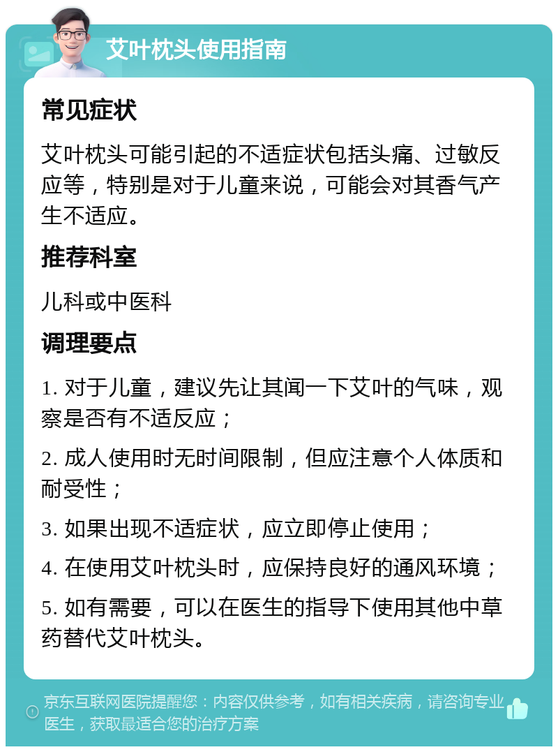 艾叶枕头使用指南 常见症状 艾叶枕头可能引起的不适症状包括头痛、过敏反应等，特别是对于儿童来说，可能会对其香气产生不适应。 推荐科室 儿科或中医科 调理要点 1. 对于儿童，建议先让其闻一下艾叶的气味，观察是否有不适反应； 2. 成人使用时无时间限制，但应注意个人体质和耐受性； 3. 如果出现不适症状，应立即停止使用； 4. 在使用艾叶枕头时，应保持良好的通风环境； 5. 如有需要，可以在医生的指导下使用其他中草药替代艾叶枕头。