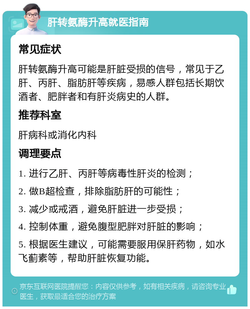 肝转氨酶升高就医指南 常见症状 肝转氨酶升高可能是肝脏受损的信号，常见于乙肝、丙肝、脂肪肝等疾病，易感人群包括长期饮酒者、肥胖者和有肝炎病史的人群。 推荐科室 肝病科或消化内科 调理要点 1. 进行乙肝、丙肝等病毒性肝炎的检测； 2. 做B超检查，排除脂肪肝的可能性； 3. 减少或戒酒，避免肝脏进一步受损； 4. 控制体重，避免腹型肥胖对肝脏的影响； 5. 根据医生建议，可能需要服用保肝药物，如水飞蓟素等，帮助肝脏恢复功能。