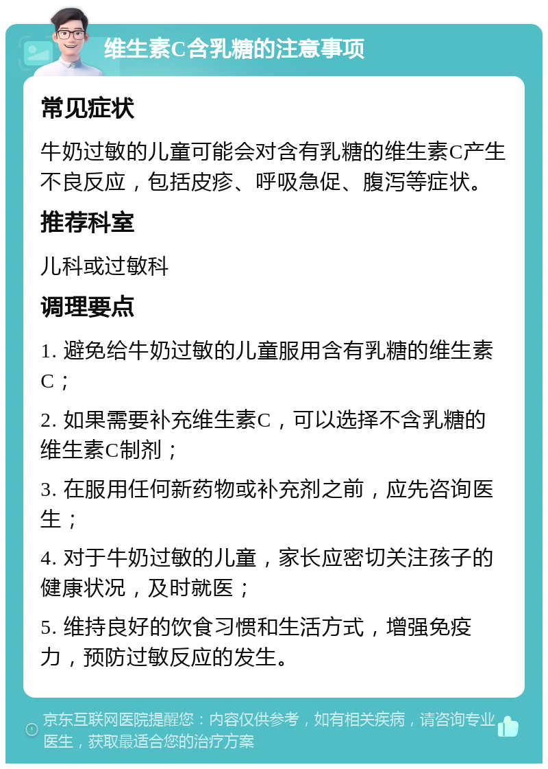 维生素C含乳糖的注意事项 常见症状 牛奶过敏的儿童可能会对含有乳糖的维生素C产生不良反应，包括皮疹、呼吸急促、腹泻等症状。 推荐科室 儿科或过敏科 调理要点 1. 避免给牛奶过敏的儿童服用含有乳糖的维生素C； 2. 如果需要补充维生素C，可以选择不含乳糖的维生素C制剂； 3. 在服用任何新药物或补充剂之前，应先咨询医生； 4. 对于牛奶过敏的儿童，家长应密切关注孩子的健康状况，及时就医； 5. 维持良好的饮食习惯和生活方式，增强免疫力，预防过敏反应的发生。