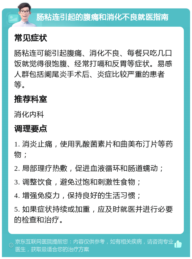 肠粘连引起的腹痛和消化不良就医指南 常见症状 肠粘连可能引起腹痛、消化不良、每餐只吃几口饭就觉得很饱腹、经常打嗝和反胃等症状。易感人群包括阑尾炎手术后、炎症比较严重的患者等。 推荐科室 消化内科 调理要点 1. 消炎止痛，使用乳酸菌素片和曲美布汀片等药物； 2. 局部理疗热敷，促进血液循环和肠道蠕动； 3. 调整饮食，避免过饱和刺激性食物； 4. 增强免疫力，保持良好的生活习惯； 5. 如果症状持续或加重，应及时就医并进行必要的检查和治疗。