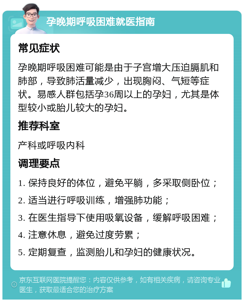 孕晚期呼吸困难就医指南 常见症状 孕晚期呼吸困难可能是由于子宫增大压迫膈肌和肺部，导致肺活量减少，出现胸闷、气短等症状。易感人群包括孕36周以上的孕妇，尤其是体型较小或胎儿较大的孕妇。 推荐科室 产科或呼吸内科 调理要点 1. 保持良好的体位，避免平躺，多采取侧卧位； 2. 适当进行呼吸训练，增强肺功能； 3. 在医生指导下使用吸氧设备，缓解呼吸困难； 4. 注意休息，避免过度劳累； 5. 定期复查，监测胎儿和孕妇的健康状况。