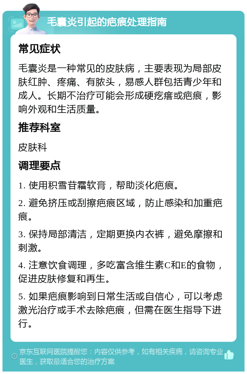 毛囊炎引起的疤痕处理指南 常见症状 毛囊炎是一种常见的皮肤病，主要表现为局部皮肤红肿、疼痛、有脓头，易感人群包括青少年和成人。长期不治疗可能会形成硬疙瘩或疤痕，影响外观和生活质量。 推荐科室 皮肤科 调理要点 1. 使用积雪苷霜软膏，帮助淡化疤痕。 2. 避免挤压或刮擦疤痕区域，防止感染和加重疤痕。 3. 保持局部清洁，定期更换内衣裤，避免摩擦和刺激。 4. 注意饮食调理，多吃富含维生素C和E的食物，促进皮肤修复和再生。 5. 如果疤痕影响到日常生活或自信心，可以考虑激光治疗或手术去除疤痕，但需在医生指导下进行。