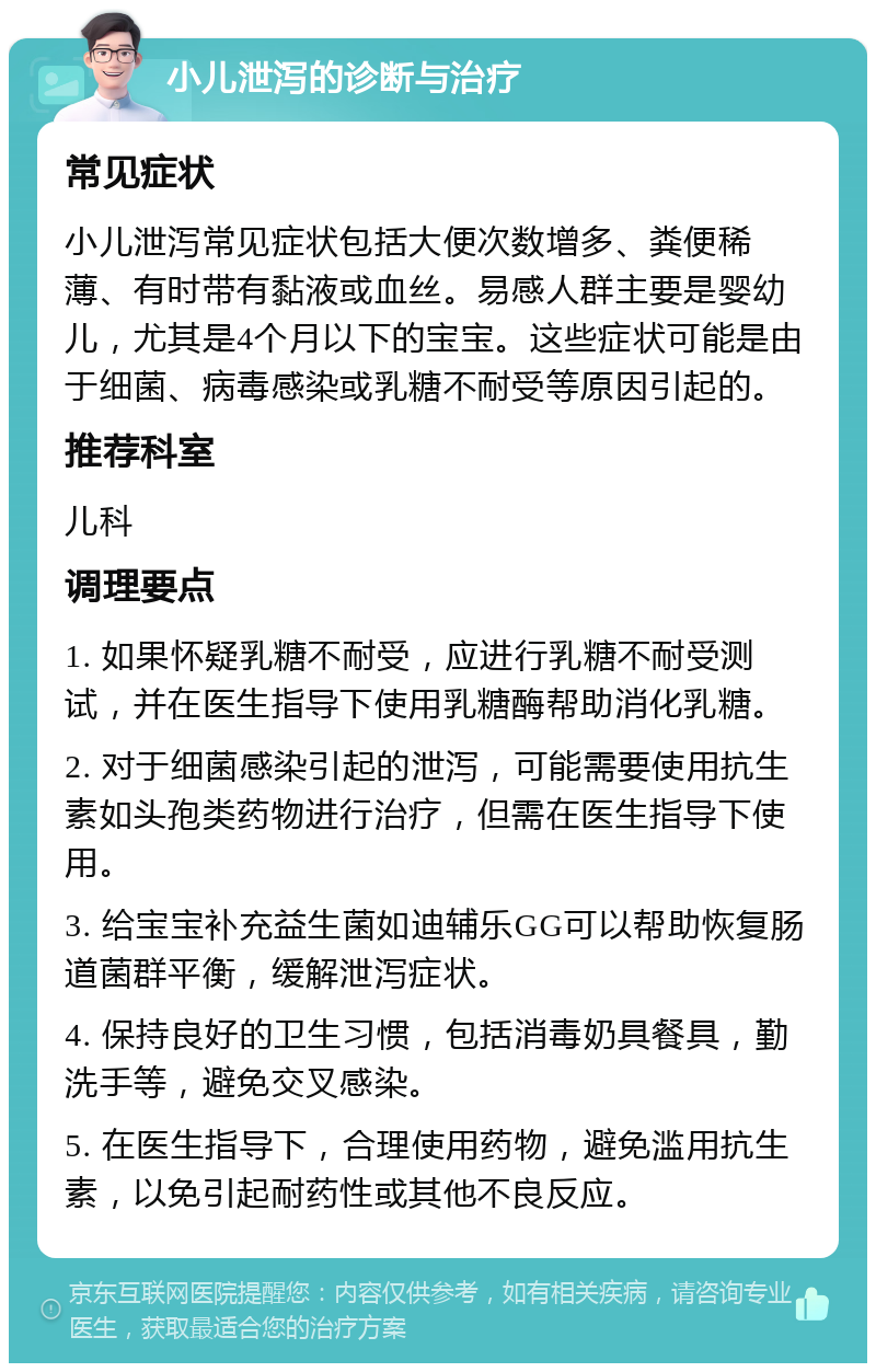 小儿泄泻的诊断与治疗 常见症状 小儿泄泻常见症状包括大便次数增多、粪便稀薄、有时带有黏液或血丝。易感人群主要是婴幼儿，尤其是4个月以下的宝宝。这些症状可能是由于细菌、病毒感染或乳糖不耐受等原因引起的。 推荐科室 儿科 调理要点 1. 如果怀疑乳糖不耐受，应进行乳糖不耐受测试，并在医生指导下使用乳糖酶帮助消化乳糖。 2. 对于细菌感染引起的泄泻，可能需要使用抗生素如头孢类药物进行治疗，但需在医生指导下使用。 3. 给宝宝补充益生菌如迪辅乐GG可以帮助恢复肠道菌群平衡，缓解泄泻症状。 4. 保持良好的卫生习惯，包括消毒奶具餐具，勤洗手等，避免交叉感染。 5. 在医生指导下，合理使用药物，避免滥用抗生素，以免引起耐药性或其他不良反应。