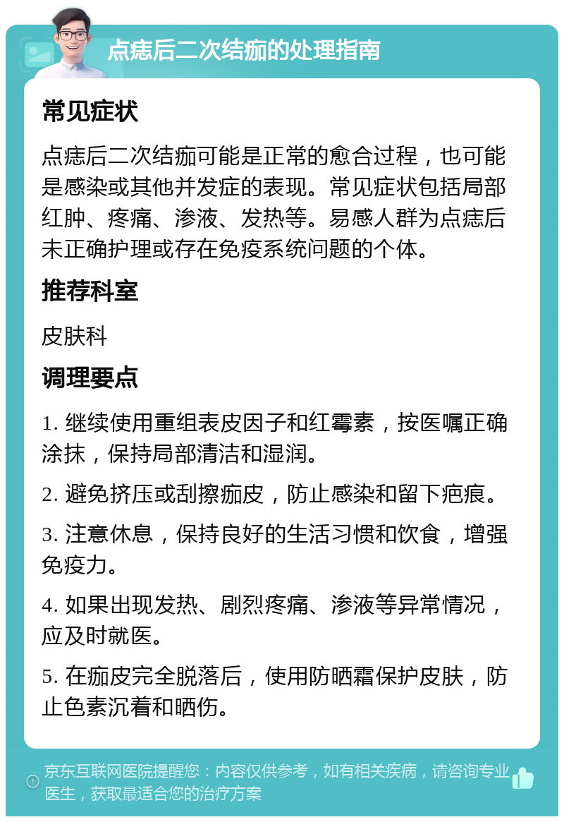 点痣后二次结痂的处理指南 常见症状 点痣后二次结痂可能是正常的愈合过程，也可能是感染或其他并发症的表现。常见症状包括局部红肿、疼痛、渗液、发热等。易感人群为点痣后未正确护理或存在免疫系统问题的个体。 推荐科室 皮肤科 调理要点 1. 继续使用重组表皮因子和红霉素，按医嘱正确涂抹，保持局部清洁和湿润。 2. 避免挤压或刮擦痂皮，防止感染和留下疤痕。 3. 注意休息，保持良好的生活习惯和饮食，增强免疫力。 4. 如果出现发热、剧烈疼痛、渗液等异常情况，应及时就医。 5. 在痂皮完全脱落后，使用防晒霜保护皮肤，防止色素沉着和晒伤。