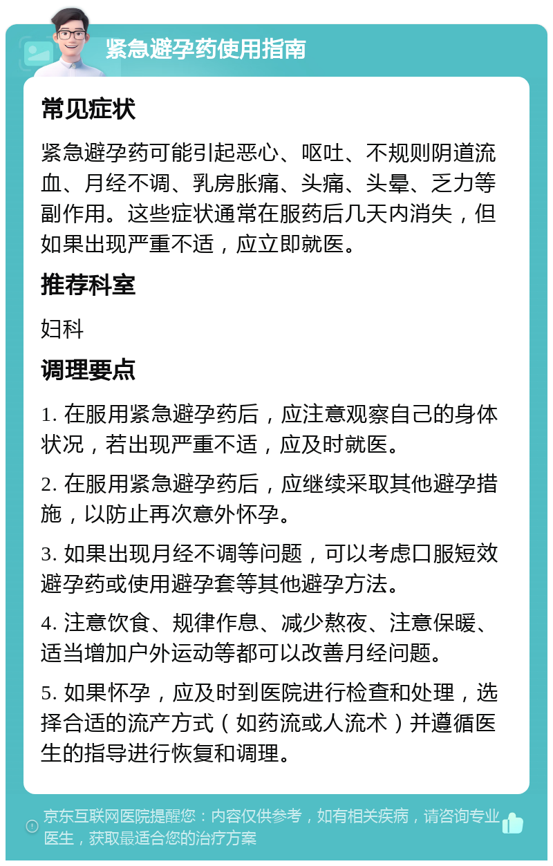 紧急避孕药使用指南 常见症状 紧急避孕药可能引起恶心、呕吐、不规则阴道流血、月经不调、乳房胀痛、头痛、头晕、乏力等副作用。这些症状通常在服药后几天内消失，但如果出现严重不适，应立即就医。 推荐科室 妇科 调理要点 1. 在服用紧急避孕药后，应注意观察自己的身体状况，若出现严重不适，应及时就医。 2. 在服用紧急避孕药后，应继续采取其他避孕措施，以防止再次意外怀孕。 3. 如果出现月经不调等问题，可以考虑口服短效避孕药或使用避孕套等其他避孕方法。 4. 注意饮食、规律作息、减少熬夜、注意保暖、适当增加户外运动等都可以改善月经问题。 5. 如果怀孕，应及时到医院进行检查和处理，选择合适的流产方式（如药流或人流术）并遵循医生的指导进行恢复和调理。