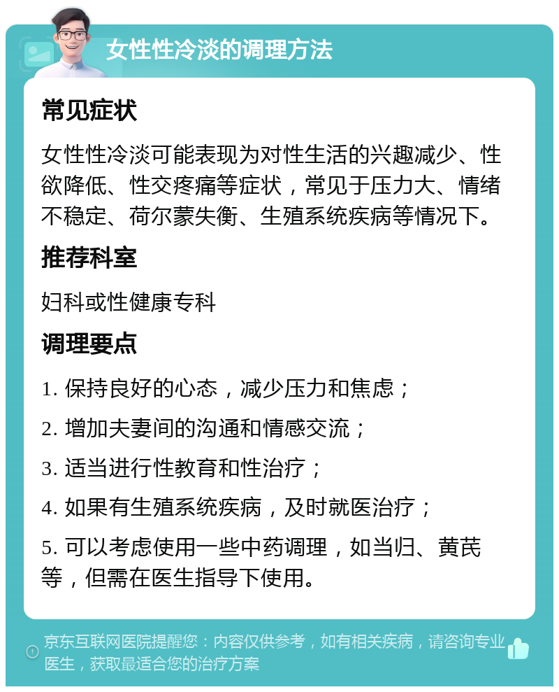 女性性冷淡的调理方法 常见症状 女性性冷淡可能表现为对性生活的兴趣减少、性欲降低、性交疼痛等症状，常见于压力大、情绪不稳定、荷尔蒙失衡、生殖系统疾病等情况下。 推荐科室 妇科或性健康专科 调理要点 1. 保持良好的心态，减少压力和焦虑； 2. 增加夫妻间的沟通和情感交流； 3. 适当进行性教育和性治疗； 4. 如果有生殖系统疾病，及时就医治疗； 5. 可以考虑使用一些中药调理，如当归、黄芪等，但需在医生指导下使用。