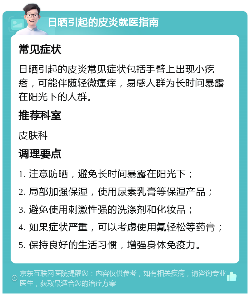 日晒引起的皮炎就医指南 常见症状 日晒引起的皮炎常见症状包括手臂上出现小疙瘩，可能伴随轻微瘙痒，易感人群为长时间暴露在阳光下的人群。 推荐科室 皮肤科 调理要点 1. 注意防晒，避免长时间暴露在阳光下； 2. 局部加强保湿，使用尿素乳膏等保湿产品； 3. 避免使用刺激性强的洗涤剂和化妆品； 4. 如果症状严重，可以考虑使用氟轻松等药膏； 5. 保持良好的生活习惯，增强身体免疫力。