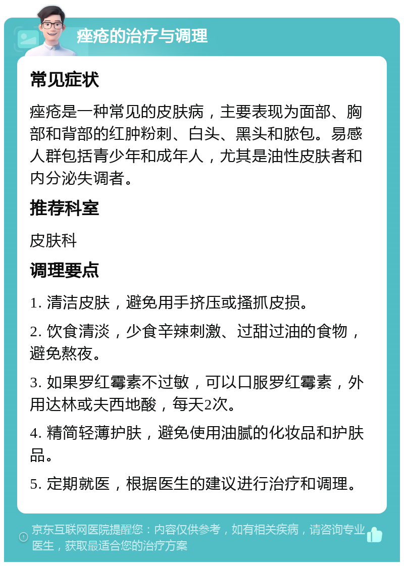 痤疮的治疗与调理 常见症状 痤疮是一种常见的皮肤病，主要表现为面部、胸部和背部的红肿粉刺、白头、黑头和脓包。易感人群包括青少年和成年人，尤其是油性皮肤者和内分泌失调者。 推荐科室 皮肤科 调理要点 1. 清洁皮肤，避免用手挤压或搔抓皮损。 2. 饮食清淡，少食辛辣刺激、过甜过油的食物，避免熬夜。 3. 如果罗红霉素不过敏，可以口服罗红霉素，外用达林或夫西地酸，每天2次。 4. 精简轻薄护肤，避免使用油腻的化妆品和护肤品。 5. 定期就医，根据医生的建议进行治疗和调理。