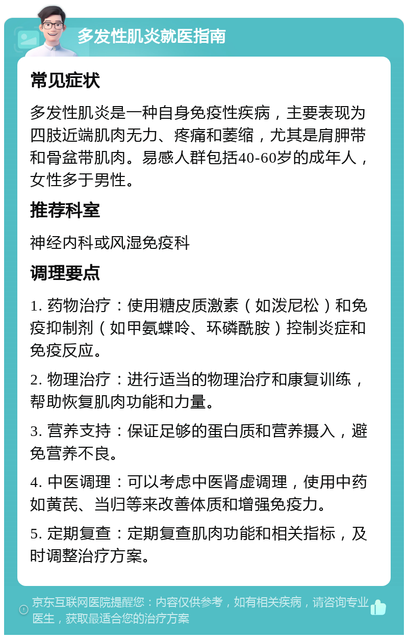 多发性肌炎就医指南 常见症状 多发性肌炎是一种自身免疫性疾病，主要表现为四肢近端肌肉无力、疼痛和萎缩，尤其是肩胛带和骨盆带肌肉。易感人群包括40-60岁的成年人，女性多于男性。 推荐科室 神经内科或风湿免疫科 调理要点 1. 药物治疗：使用糖皮质激素（如泼尼松）和免疫抑制剂（如甲氨蝶呤、环磷酰胺）控制炎症和免疫反应。 2. 物理治疗：进行适当的物理治疗和康复训练，帮助恢复肌肉功能和力量。 3. 营养支持：保证足够的蛋白质和营养摄入，避免营养不良。 4. 中医调理：可以考虑中医肾虚调理，使用中药如黄芪、当归等来改善体质和增强免疫力。 5. 定期复查：定期复查肌肉功能和相关指标，及时调整治疗方案。