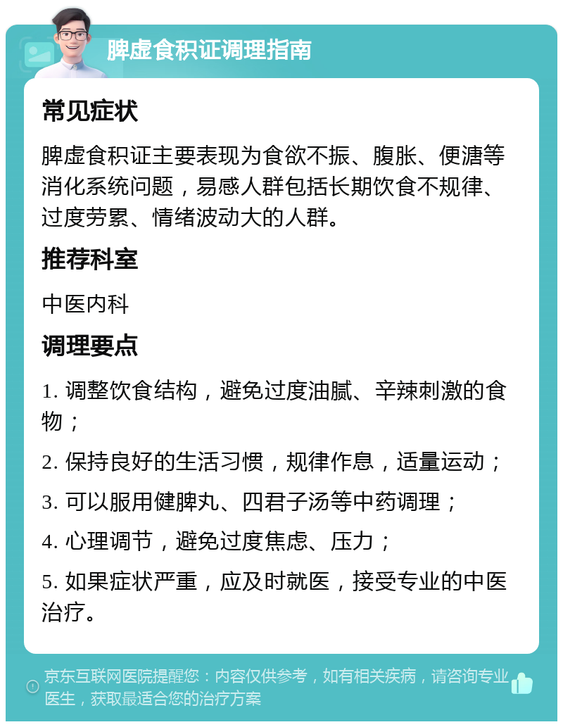 脾虚食积证调理指南 常见症状 脾虚食积证主要表现为食欲不振、腹胀、便溏等消化系统问题，易感人群包括长期饮食不规律、过度劳累、情绪波动大的人群。 推荐科室 中医内科 调理要点 1. 调整饮食结构，避免过度油腻、辛辣刺激的食物； 2. 保持良好的生活习惯，规律作息，适量运动； 3. 可以服用健脾丸、四君子汤等中药调理； 4. 心理调节，避免过度焦虑、压力； 5. 如果症状严重，应及时就医，接受专业的中医治疗。