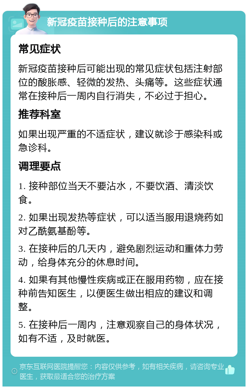 新冠疫苗接种后的注意事项 常见症状 新冠疫苗接种后可能出现的常见症状包括注射部位的酸胀感、轻微的发热、头痛等。这些症状通常在接种后一周内自行消失，不必过于担心。 推荐科室 如果出现严重的不适症状，建议就诊于感染科或急诊科。 调理要点 1. 接种部位当天不要沾水，不要饮酒、清淡饮食。 2. 如果出现发热等症状，可以适当服用退烧药如对乙酰氨基酚等。 3. 在接种后的几天内，避免剧烈运动和重体力劳动，给身体充分的休息时间。 4. 如果有其他慢性疾病或正在服用药物，应在接种前告知医生，以便医生做出相应的建议和调整。 5. 在接种后一周内，注意观察自己的身体状况，如有不适，及时就医。