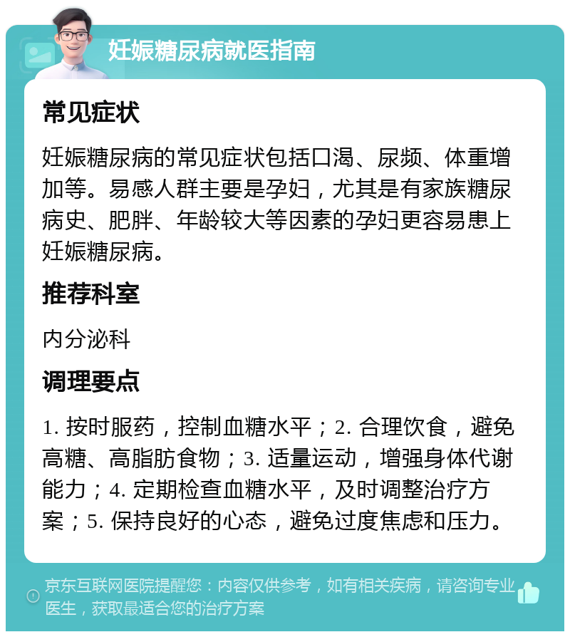 妊娠糖尿病就医指南 常见症状 妊娠糖尿病的常见症状包括口渴、尿频、体重增加等。易感人群主要是孕妇，尤其是有家族糖尿病史、肥胖、年龄较大等因素的孕妇更容易患上妊娠糖尿病。 推荐科室 内分泌科 调理要点 1. 按时服药，控制血糖水平；2. 合理饮食，避免高糖、高脂肪食物；3. 适量运动，增强身体代谢能力；4. 定期检查血糖水平，及时调整治疗方案；5. 保持良好的心态，避免过度焦虑和压力。