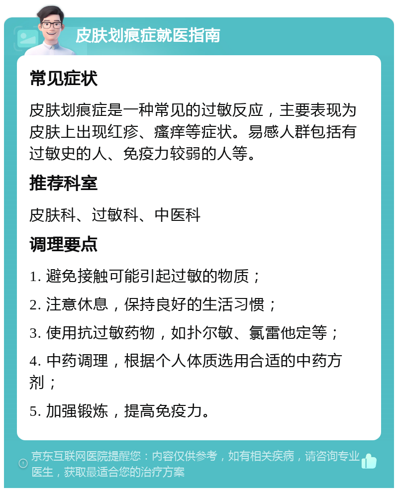 皮肤划痕症就医指南 常见症状 皮肤划痕症是一种常见的过敏反应，主要表现为皮肤上出现红疹、瘙痒等症状。易感人群包括有过敏史的人、免疫力较弱的人等。 推荐科室 皮肤科、过敏科、中医科 调理要点 1. 避免接触可能引起过敏的物质； 2. 注意休息，保持良好的生活习惯； 3. 使用抗过敏药物，如扑尔敏、氯雷他定等； 4. 中药调理，根据个人体质选用合适的中药方剂； 5. 加强锻炼，提高免疫力。