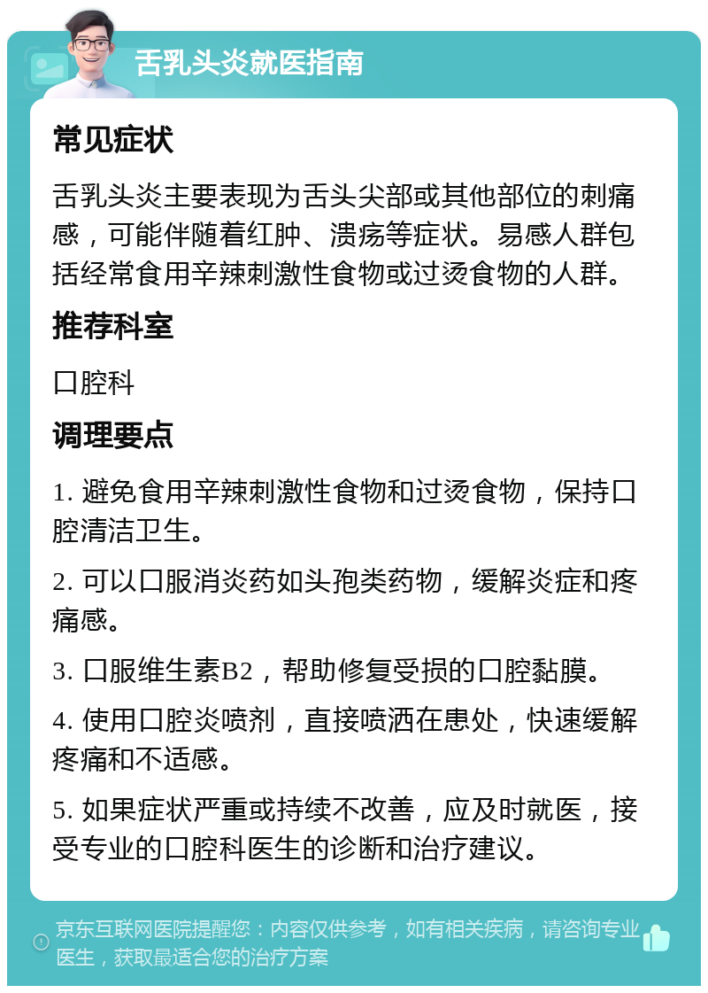 舌乳头炎就医指南 常见症状 舌乳头炎主要表现为舌头尖部或其他部位的刺痛感，可能伴随着红肿、溃疡等症状。易感人群包括经常食用辛辣刺激性食物或过烫食物的人群。 推荐科室 口腔科 调理要点 1. 避免食用辛辣刺激性食物和过烫食物，保持口腔清洁卫生。 2. 可以口服消炎药如头孢类药物，缓解炎症和疼痛感。 3. 口服维生素B2，帮助修复受损的口腔黏膜。 4. 使用口腔炎喷剂，直接喷洒在患处，快速缓解疼痛和不适感。 5. 如果症状严重或持续不改善，应及时就医，接受专业的口腔科医生的诊断和治疗建议。