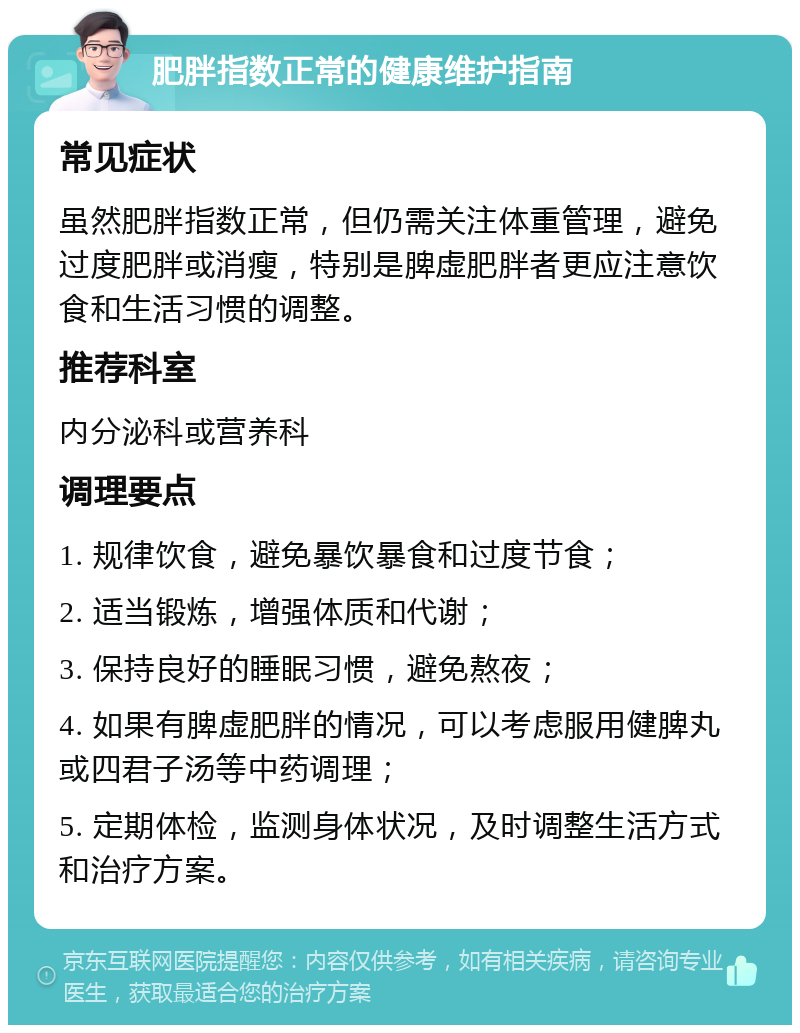 肥胖指数正常的健康维护指南 常见症状 虽然肥胖指数正常，但仍需关注体重管理，避免过度肥胖或消瘦，特别是脾虚肥胖者更应注意饮食和生活习惯的调整。 推荐科室 内分泌科或营养科 调理要点 1. 规律饮食，避免暴饮暴食和过度节食； 2. 适当锻炼，增强体质和代谢； 3. 保持良好的睡眠习惯，避免熬夜； 4. 如果有脾虚肥胖的情况，可以考虑服用健脾丸或四君子汤等中药调理； 5. 定期体检，监测身体状况，及时调整生活方式和治疗方案。