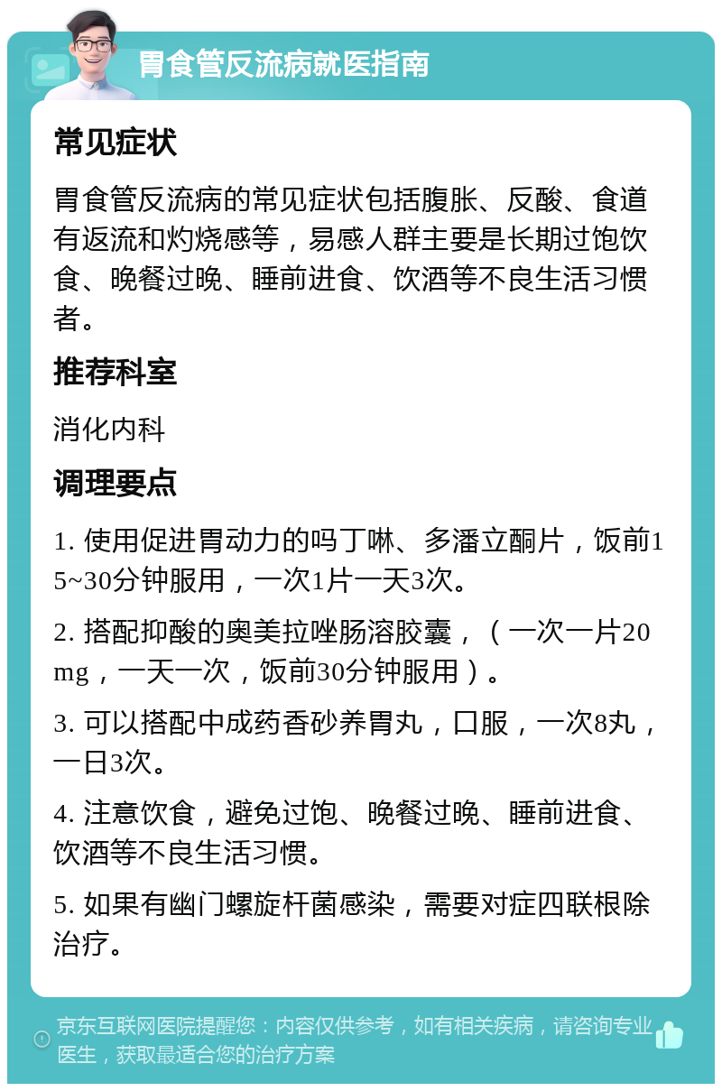 胃食管反流病就医指南 常见症状 胃食管反流病的常见症状包括腹胀、反酸、食道有返流和灼烧感等，易感人群主要是长期过饱饮食、晚餐过晚、睡前进食、饮酒等不良生活习惯者。 推荐科室 消化内科 调理要点 1. 使用促进胃动力的吗丁啉、多潘立酮片，饭前15~30分钟服用，一次1片一天3次。 2. 搭配抑酸的奥美拉唑肠溶胶囊，（一次一片20mg，一天一次，饭前30分钟服用）。 3. 可以搭配中成药香砂养胃丸，口服，一次8丸，一日3次。 4. 注意饮食，避免过饱、晚餐过晚、睡前进食、饮酒等不良生活习惯。 5. 如果有幽门螺旋杆菌感染，需要对症四联根除治疗。