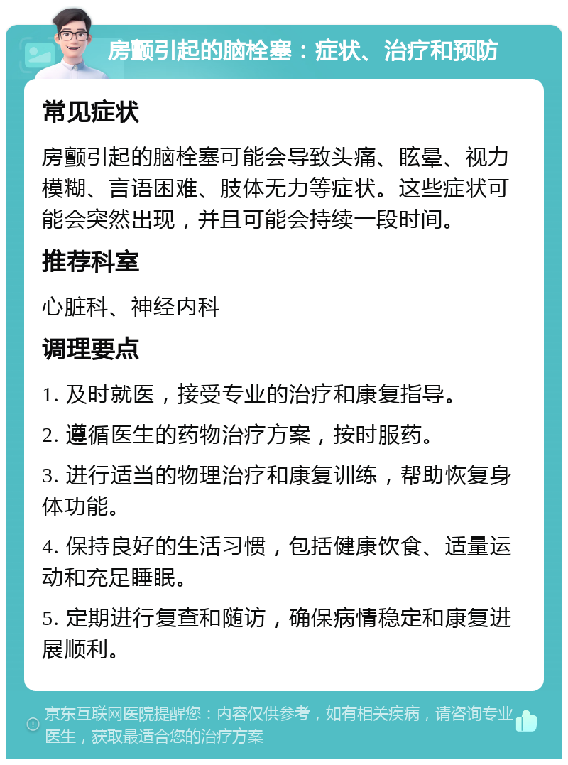 房颤引起的脑栓塞：症状、治疗和预防 常见症状 房颤引起的脑栓塞可能会导致头痛、眩晕、视力模糊、言语困难、肢体无力等症状。这些症状可能会突然出现，并且可能会持续一段时间。 推荐科室 心脏科、神经内科 调理要点 1. 及时就医，接受专业的治疗和康复指导。 2. 遵循医生的药物治疗方案，按时服药。 3. 进行适当的物理治疗和康复训练，帮助恢复身体功能。 4. 保持良好的生活习惯，包括健康饮食、适量运动和充足睡眠。 5. 定期进行复查和随访，确保病情稳定和康复进展顺利。