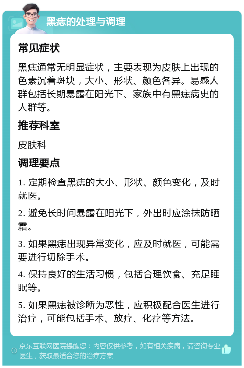 黑痣的处理与调理 常见症状 黑痣通常无明显症状，主要表现为皮肤上出现的色素沉着斑块，大小、形状、颜色各异。易感人群包括长期暴露在阳光下、家族中有黑痣病史的人群等。 推荐科室 皮肤科 调理要点 1. 定期检查黑痣的大小、形状、颜色变化，及时就医。 2. 避免长时间暴露在阳光下，外出时应涂抹防晒霜。 3. 如果黑痣出现异常变化，应及时就医，可能需要进行切除手术。 4. 保持良好的生活习惯，包括合理饮食、充足睡眠等。 5. 如果黑痣被诊断为恶性，应积极配合医生进行治疗，可能包括手术、放疗、化疗等方法。