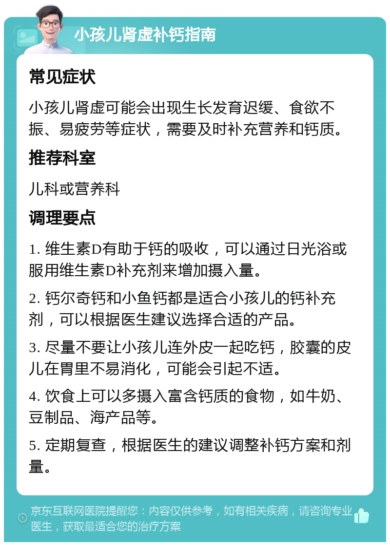 小孩儿肾虚补钙指南 常见症状 小孩儿肾虚可能会出现生长发育迟缓、食欲不振、易疲劳等症状，需要及时补充营养和钙质。 推荐科室 儿科或营养科 调理要点 1. 维生素D有助于钙的吸收，可以通过日光浴或服用维生素D补充剂来增加摄入量。 2. 钙尔奇钙和小鱼钙都是适合小孩儿的钙补充剂，可以根据医生建议选择合适的产品。 3. 尽量不要让小孩儿连外皮一起吃钙，胶囊的皮儿在胃里不易消化，可能会引起不适。 4. 饮食上可以多摄入富含钙质的食物，如牛奶、豆制品、海产品等。 5. 定期复查，根据医生的建议调整补钙方案和剂量。